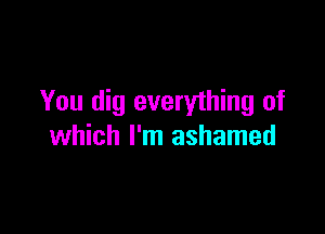 You dig everything of

which I'm ashamed