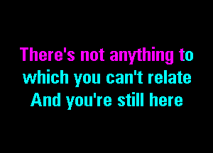 There's not anything to

which you can't relate
And you're still here