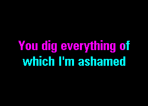 You dig everything of

which I'm ashamed