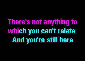 There's not anything to

which you can't relate
And you're still here