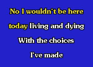 No I wouldn't be here

today living and dying

With the choicas

I've made