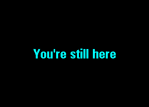 You're still here