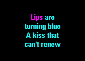 Lips are
turning blue

A kiss that
can't renew