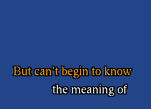 But can't begin to know

the meaning of