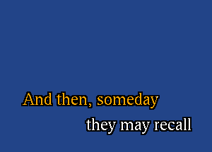 And then, someday

they may recall