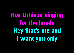 Roy Orbison singing
for the lonely

Hey that's me and
I want you only