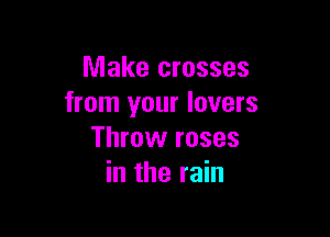 Make crosses
from your lovers

Throw roses
in the rain