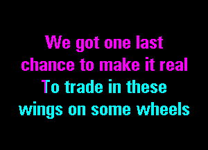 We got one last
chance to make it real

To trade in these
wings on some wheels