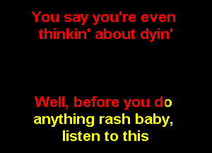 You say you're even
thinkin' about dyin'

Well, before you do
anything rash baby,
listen to this