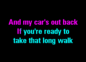 And my car's out back

If you're ready to
take that long walk