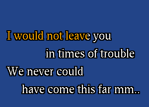 I would not leave you

in times of trouble
We never could

have come this far mm..