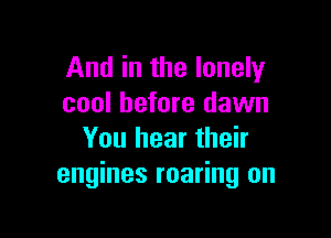 And in the lonely
cool before dawn

You hear their
engines roaring on