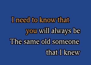I need to know that

you will always be

The same old someone
that I knew