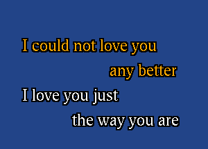 I could not love you

any better
I love you just
the way you are