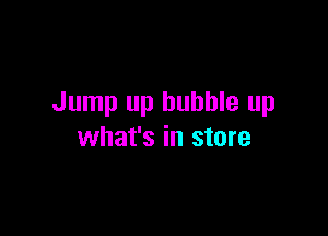 Jump up bubble up

what's in store