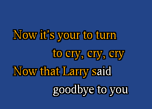 N 0w it's your to turn
to cry, cry, cry

N ow that Larry said

goodbye to you