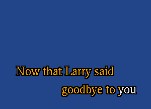 N ow that Larry said

goodbye to you