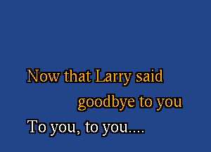 Now that Larry said

goodbye to you
To you, to you....