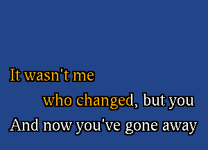 It wasn't me
who Changed, but you

And now you've gone away