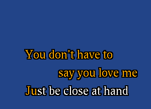 You don't have to

say you love me

J ust be close at hand