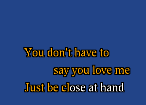 You don't have to

say you love me

J ust be close at hand
