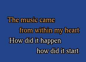The music came
from within my heart

How did it happen

how did it start