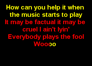 How can you help it when
the music starts to play
It may be factual it may be
cruel I ain't Iyin'
Everybody plays the fool
Woooo