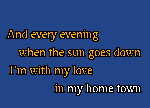 And every evening

when the sun goes down
I'm with my love
in my home town