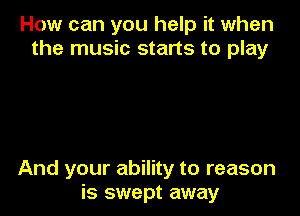 How can you help it when
the music starts to play

And your ability to reason
is swept away