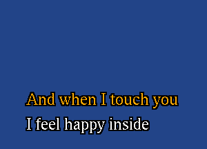 And when I touch you

I feel happy inside