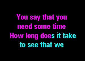 You say that you
need some time

How long does it take
to see that we