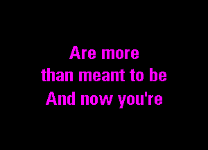 Are more

than meant to be
And now you're