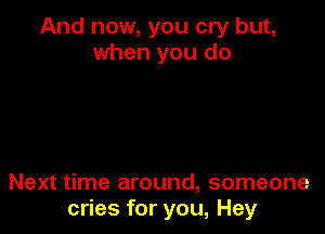 And now, you cry but,
when you do

Next time around, someone
cries for you, Hey