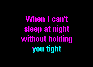 When I can't
sleep at night

without holding
you tight