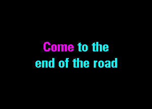 Come to the

end of the road