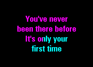 You've never
been there before

It's only your
first time