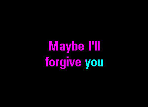 Maybe I'll

forgive you