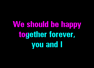 We should be happy

together forever,
you and l