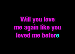 Will you love

me again like you
loved me before