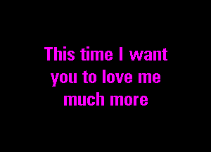 This time I want

you to love me
much more