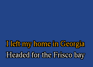 I left my home in Georgia

Headed for the Frisco bay