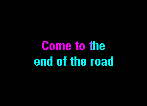 Come to the

end of the road