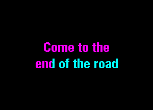 Come to the

end of the road