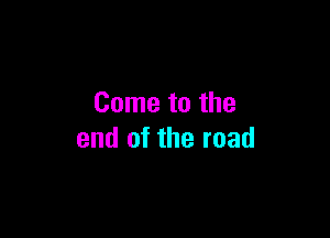 Come to the

end of the road