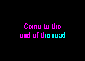 Come to the

end of the road