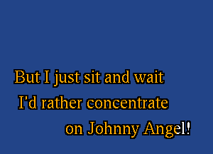 But I just sit and wait
I'd rather concentrate

on Johnny Angel!