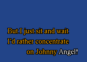 But I just sit and wait
I'd rather concentrate

on Johnny Angel!