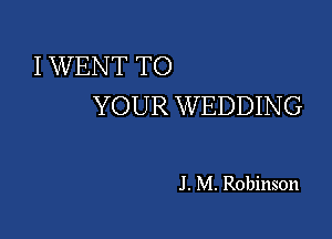 I WENT TO
YOUR WEDDING

J . M. Robinson