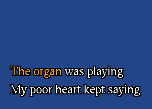 The organ was playing

My poor heart kept saying