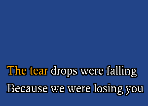 The tear drops were falling

Because we were losing you